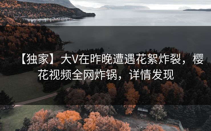 【独家】大V在昨晚遭遇花絮炸裂，樱花视频全网炸锅，详情发现