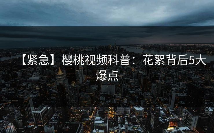 【紧急】樱桃视频科普：花絮背后5大爆点