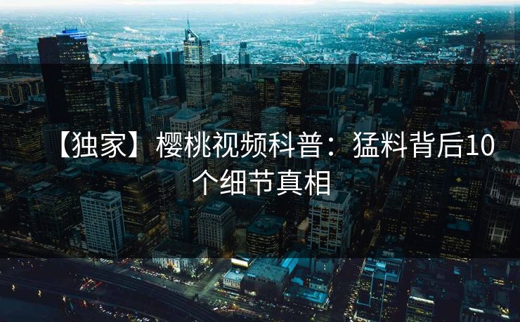 【独家】樱桃视频科普：猛料背后10个细节真相