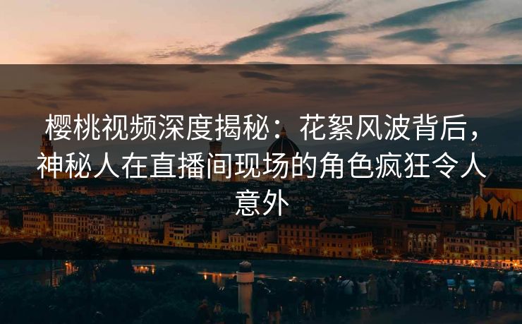 樱桃视频深度揭秘：花絮风波背后，神秘人在直播间现场的角色疯狂令人意外