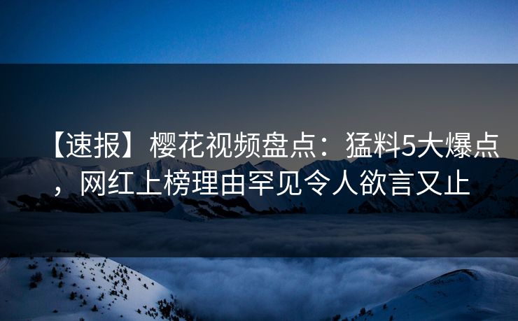 【速报】樱花视频盘点：猛料5大爆点，网红上榜理由罕见令人欲言又止