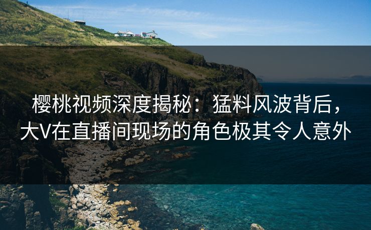 樱桃视频深度揭秘：猛料风波背后，大V在直播间现场的角色极其令人意外