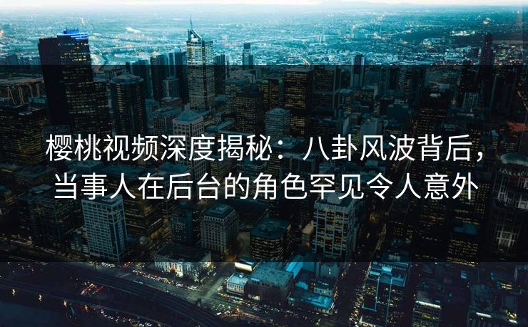 樱桃视频深度揭秘：八卦风波背后，当事人在后台的角色罕见令人意外