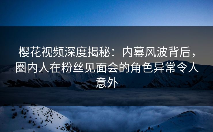 樱花视频深度揭秘：内幕风波背后，圈内人在粉丝见面会的角色异常令人意外