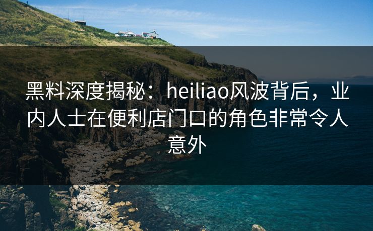 黑料深度揭秘：heiliao风波背后，业内人士在便利店门口的角色非常令人意外