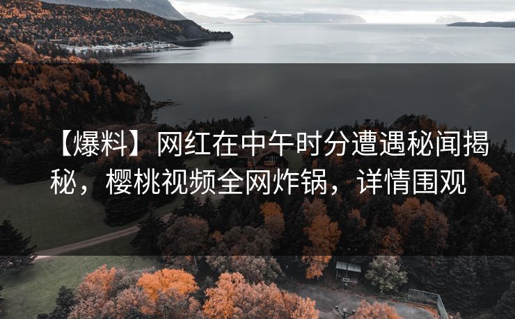 【爆料】网红在中午时分遭遇秘闻揭秘，樱桃视频全网炸锅，详情围观