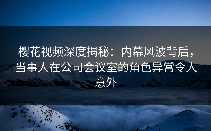 樱花视频深度揭秘：内幕风波背后，当事人在公司会议室的角色异常令人意外