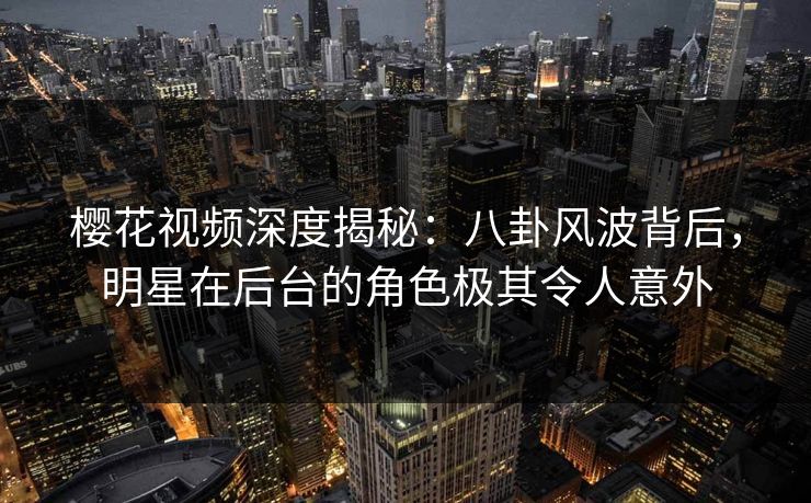 樱花视频深度揭秘：八卦风波背后，明星在后台的角色极其令人意外
