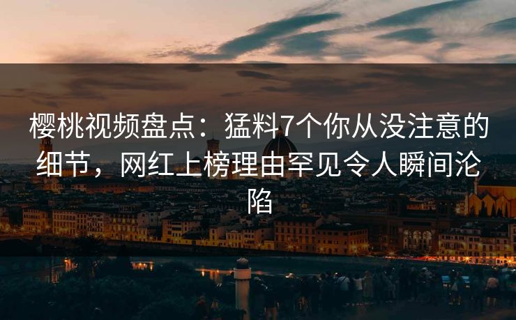 樱桃视频盘点：猛料7个你从没注意的细节，网红上榜理由罕见令人瞬间沦陷