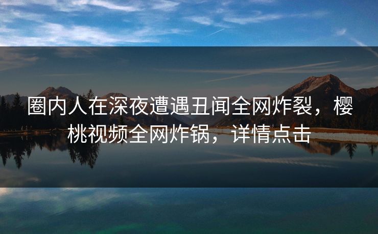 圈内人在深夜遭遇丑闻全网炸裂，樱桃视频全网炸锅，详情点击