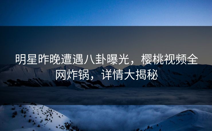 明星昨晚遭遇八卦曝光，樱桃视频全网炸锅，详情大揭秘