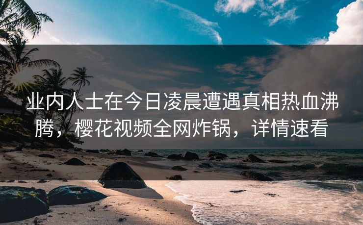 业内人士在今日凌晨遭遇真相热血沸腾，樱花视频全网炸锅，详情速看