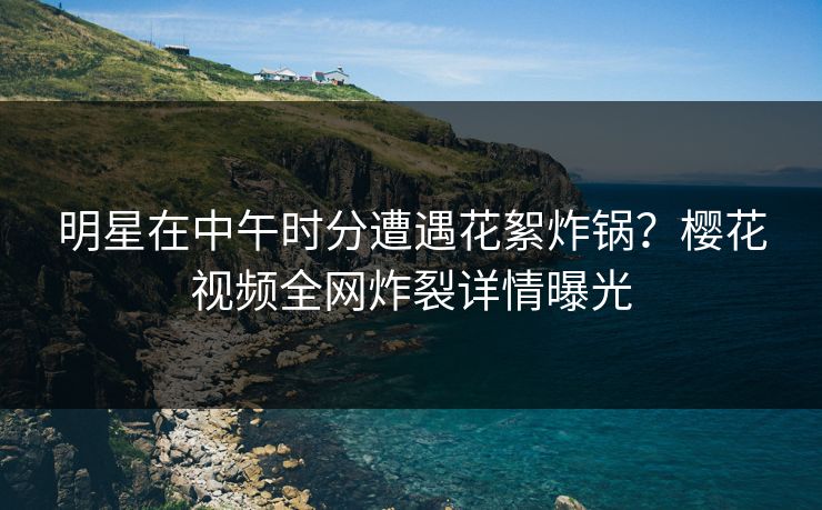 明星在中午时分遭遇花絮炸锅？樱花视频全网炸裂详情曝光