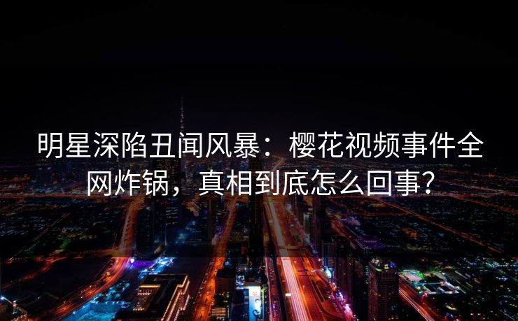 明星深陷丑闻风暴：樱花视频事件全网炸锅，真相到底怎么回事？