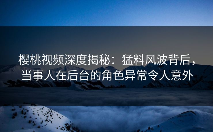 樱桃视频深度揭秘：猛料风波背后，当事人在后台的角色异常令人意外