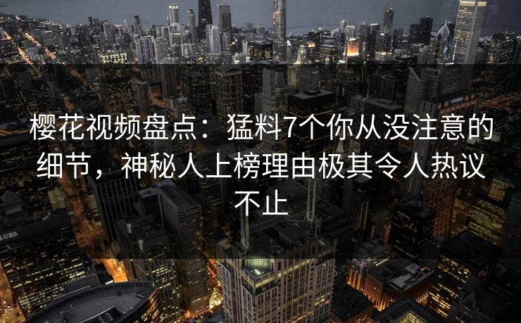 樱花视频盘点：猛料7个你从没注意的细节，神秘人上榜理由极其令人热议不止