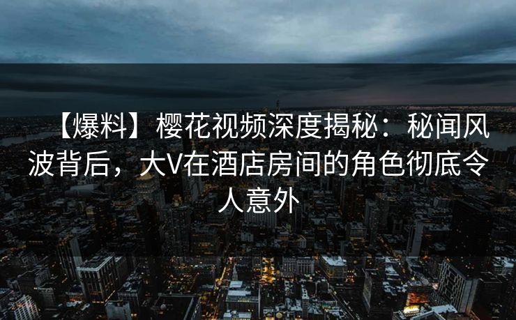 【爆料】樱花视频深度揭秘：秘闻风波背后，大V在酒店房间的角色彻底令人意外