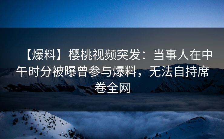 【爆料】樱桃视频突发：当事人在中午时分被曝曾参与爆料，无法自持席卷全网
