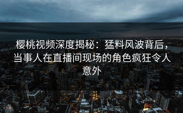 樱桃视频深度揭秘：猛料风波背后，当事人在直播间现场的角色疯狂令人意外