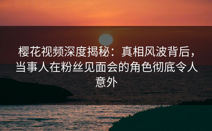 樱花视频深度揭秘：真相风波背后，当事人在粉丝见面会的角色彻底令人意外