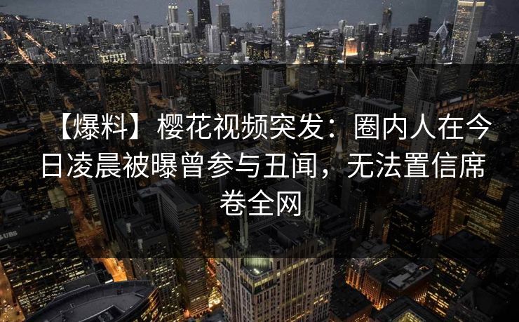 【爆料】樱花视频突发：圈内人在今日凌晨被曝曾参与丑闻，无法置信席卷全网