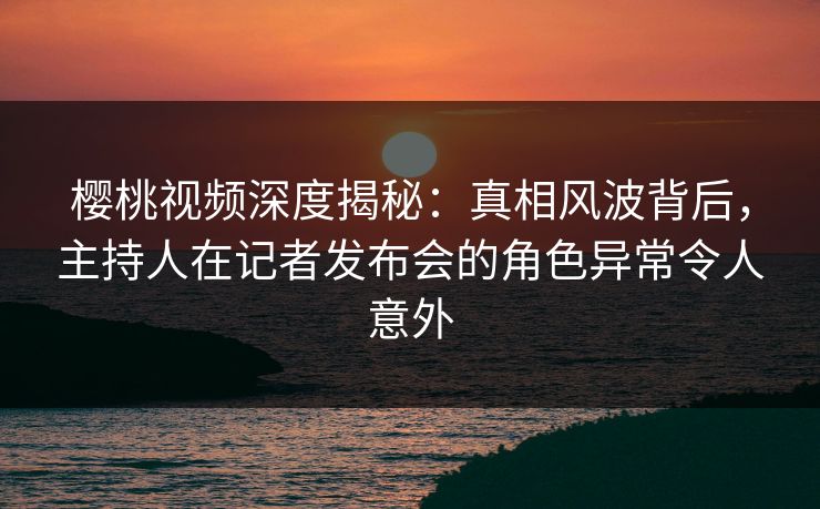 樱桃视频深度揭秘:真相风波背后,主持人在记者发布会的角色异常令人意外