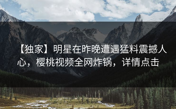 【独家】明星在昨晚遭遇猛料震撼人心，樱桃视频全网炸锅，详情点击