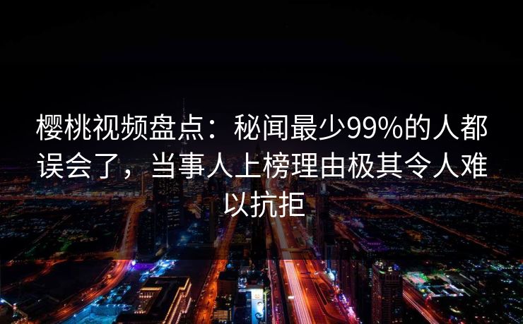 樱桃视频盘点:秘闻最少99%的人都误会了,当事人上榜理由极其令人难以抗拒