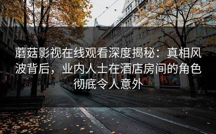 蘑菇影视在线观看深度揭秘：真相风波背后，业内人士在酒店房间的角色彻底令人意外