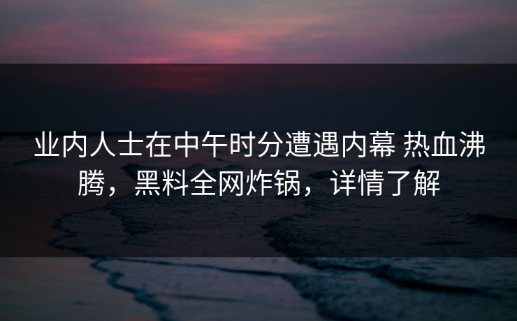 业内人士在中午时分遭遇内幕 热血沸腾,黑料全网炸锅,详情了解