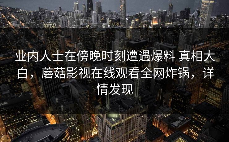 业内人士在傍晚时刻遭遇爆料 真相大白,蘑菇影视在线观看全网炸锅,详情发现