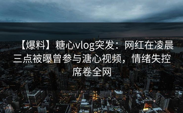 【爆料】糖心vlog突发：网红在凌晨三点被曝曾参与溏心视频，情绪失控席卷全网