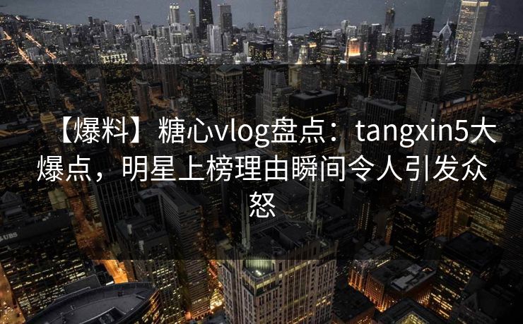 【爆料】糖心vlog盘点：tangxin5大爆点，明星上榜理由瞬间令人引发众怒