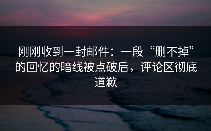刚刚收到一封邮件：一段“删不掉”的回忆的暗线被点破后，评论区彻底道歉
