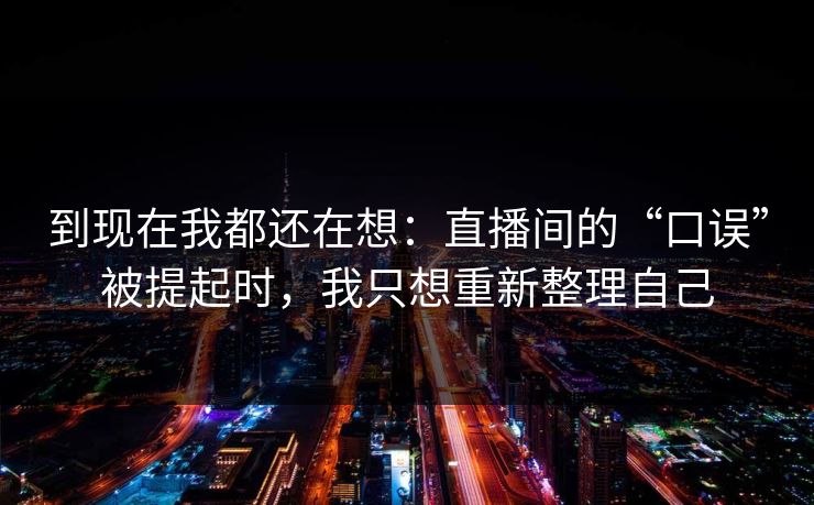 到现在我都还在想：直播间的“口误”被提起时，我只想重新整理自己