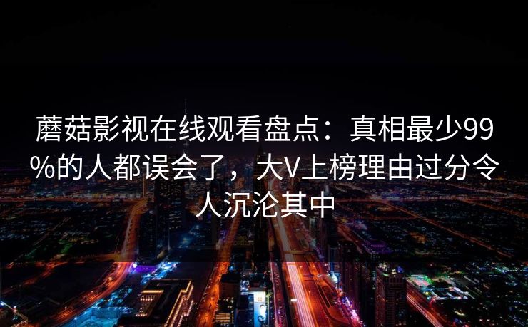 蘑菇影视在线观看盘点:真相最少99%的人都误会了,大V上榜理由过分令人沉沦其中 蘑菇影视在线观看盘点:真相最少99%的人都误会了,大V上榜理由过分令人沉沦其中