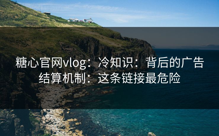 糖心官网vlog：冷知识：背后的广告结算机制：这条链接最危险