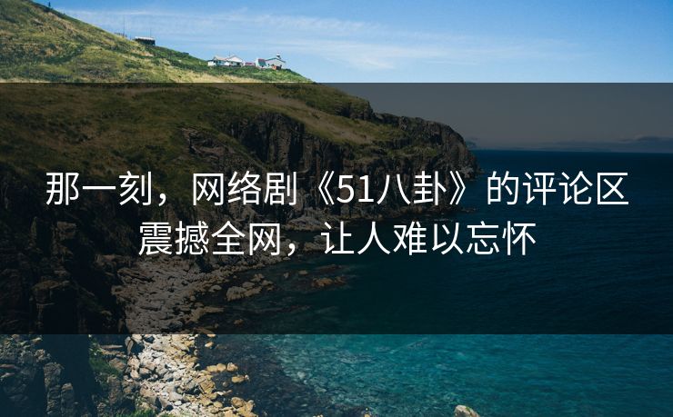 那一刻，网络剧《51八卦》的评论区震撼全网，让人难以忘怀
