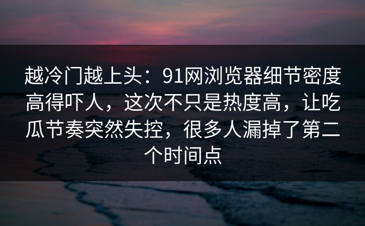 越冷门越上头：91网浏览器细节密度高得吓人，这次不只是热度高，让吃瓜节奏突然失控，很多人漏掉了第二个时间点